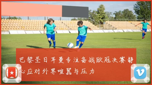 巴黎圣日耳曼专注备战欧冠决赛静心应对外界喧嚣与压力